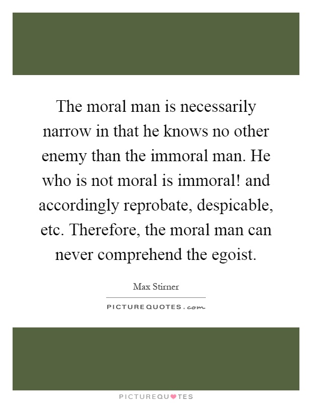 The moral man is necessarily narrow in that he knows no other enemy than the immoral man. He who is not moral is immoral! and accordingly reprobate, despicable, etc. Therefore, the moral man can never comprehend the egoist Picture Quote #1
