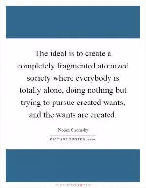 The ideal is to create a completely fragmented atomized society where everybody is totally alone, doing nothing but trying to pursue created wants, and the wants are created Picture Quote #1
