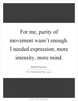 For me, purity of movement wasn’t enough. I needed expression, more intensity, more mind Picture Quote #1