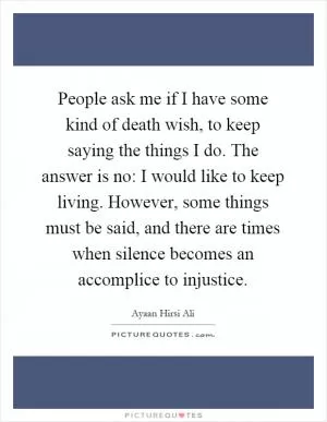 People ask me if I have some kind of death wish, to keep saying the things I do. The answer is no: I would like to keep living. However, some things must be said, and there are times when silence becomes an accomplice to injustice Picture Quote #1