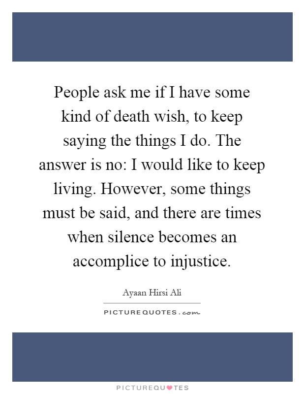 People ask me if I have some kind of death wish, to keep saying the things I do. The answer is no: I would like to keep living. However, some things must be said, and there are times when silence becomes an accomplice to injustice Picture Quote #1