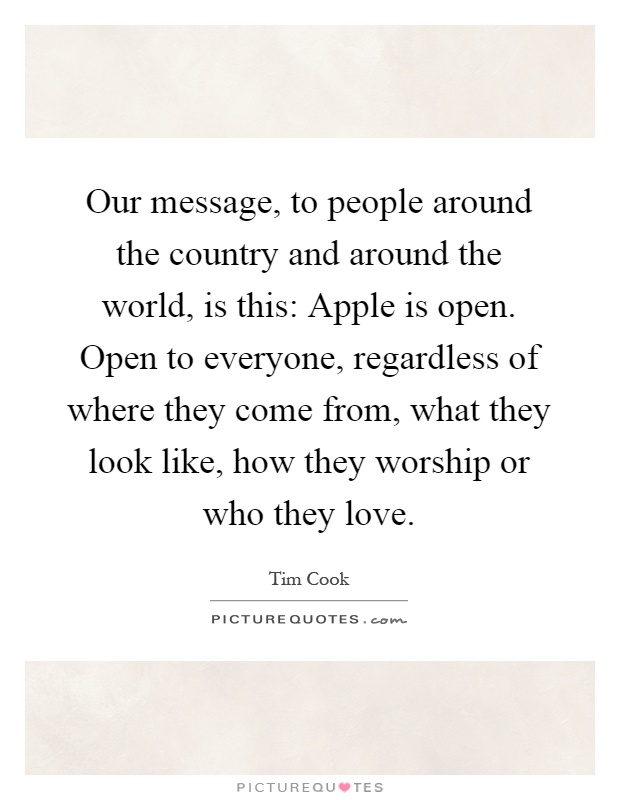 Our message, to people around the country and around the world, is this: Apple is open. Open to everyone, regardless of where they come from, what they look like, how they worship or who they love Picture Quote #1