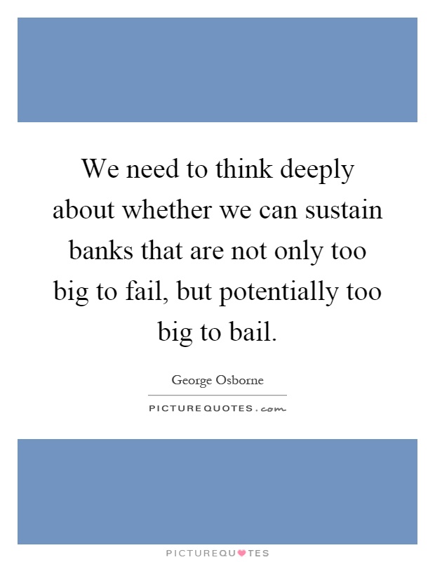 We need to think deeply about whether we can sustain banks that are not only too big to fail, but potentially too big to bail Picture Quote #1
