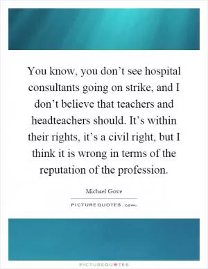 You know, you don’t see hospital consultants going on strike, and I don’t believe that teachers and headteachers should. It’s within their rights, it’s a civil right, but I think it is wrong in terms of the reputation of the profession Picture Quote #1
