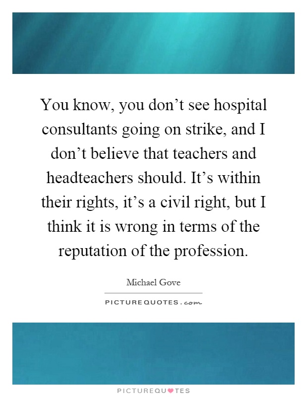 You know, you don't see hospital consultants going on strike, and I don't believe that teachers and headteachers should. It's within their rights, it's a civil right, but I think it is wrong in terms of the reputation of the profession Picture Quote #1