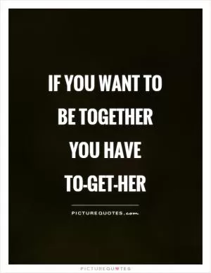 If you want to be together you have TO-GET-HER Picture Quote #1