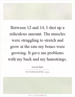 Between 12 and 14, I shot up a ridiculous amount. The muscles were struggling to stretch and grow at the rate my bones were growing. It gave me problems with my back and my hamstrings Picture Quote #1