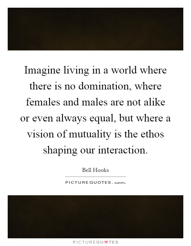 Imagine living in a world where there is no domination, where females and males are not alike or even always equal, but where a vision of mutuality is the ethos shaping our interaction Picture Quote #1