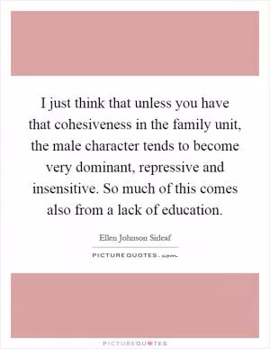 I just think that unless you have that cohesiveness in the family unit, the male character tends to become very dominant, repressive and insensitive. So much of this comes also from a lack of education Picture Quote #1