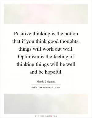 Positive thinking is the notion that if you think good thoughts, things will work out well. Optimism is the feeling of thinking things will be well and be hopeful Picture Quote #1