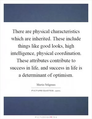 There are physical characteristics which are inherited. These include things like good looks, high intelligence, physical coordination. These attributes contribute to success in life, and success in life is a determinant of optimism Picture Quote #1