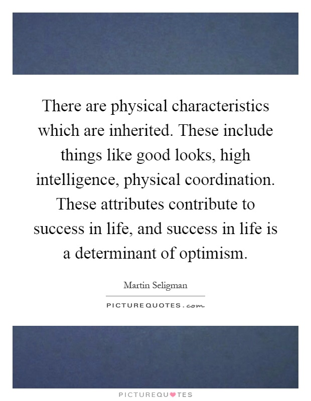 There are physical characteristics which are inherited. These include things like good looks, high intelligence, physical coordination. These attributes contribute to success in life, and success in life is a determinant of optimism Picture Quote #1