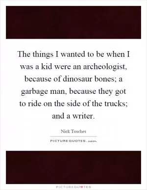 The things I wanted to be when I was a kid were an archeologist, because of dinosaur bones; a garbage man, because they got to ride on the side of the trucks; and a writer Picture Quote #1