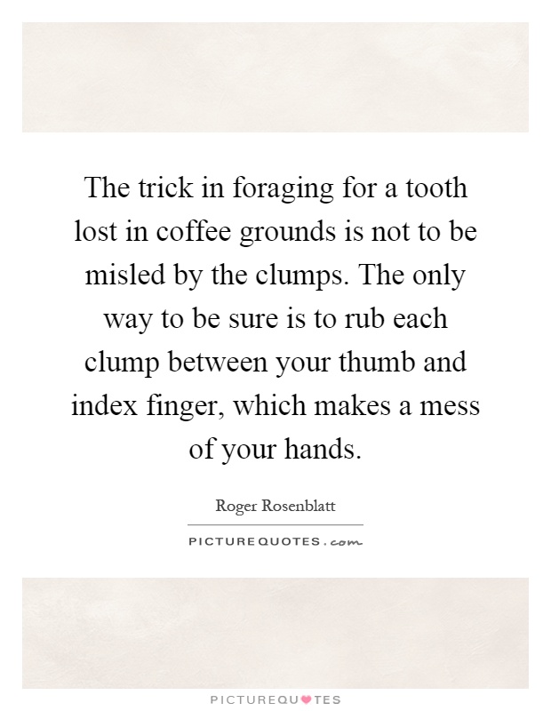 The trick in foraging for a tooth lost in coffee grounds is not to be misled by the clumps. The only way to be sure is to rub each clump between your thumb and index finger, which makes a mess of your hands Picture Quote #1
