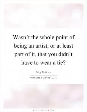 Wasn’t the whole point of being an artist, or at least part of it, that you didn’t have to wear a tie? Picture Quote #1