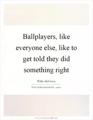 Ballplayers, like everyone else, like to get told they did something right Picture Quote #1