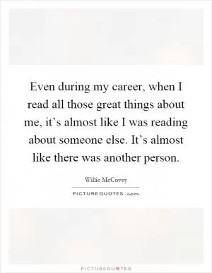 Even during my career, when I read all those great things about me, it’s almost like I was reading about someone else. It’s almost like there was another person Picture Quote #1