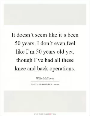 It doesn’t seem like it’s been 50 years. I don’t even feel like I’m 50 years old yet, though I’ve had all these knee and back operations Picture Quote #1