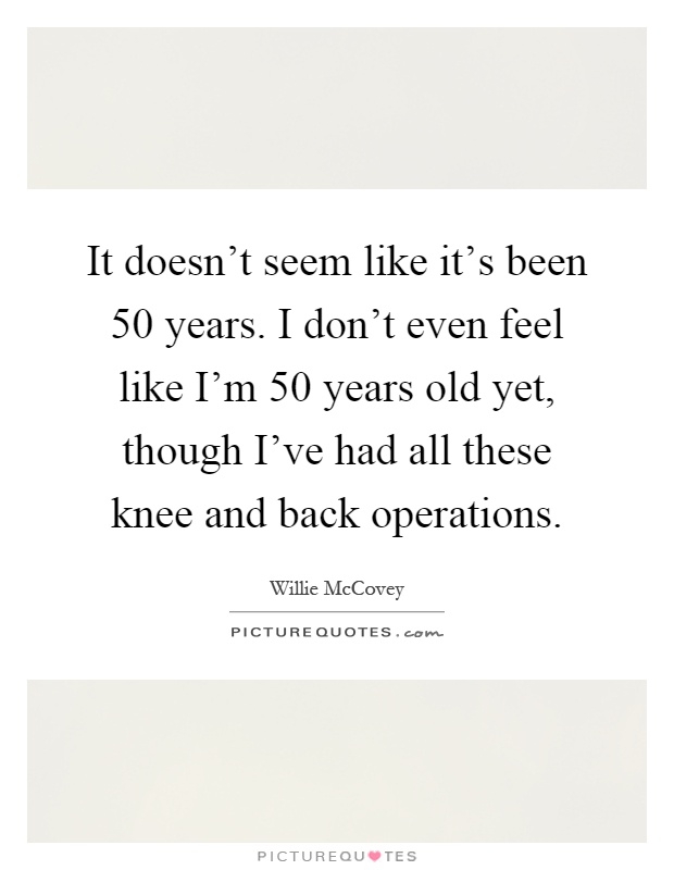 It doesn't seem like it's been 50 years. I don't even feel like I'm 50 years old yet, though I've had all these knee and back operations Picture Quote #1