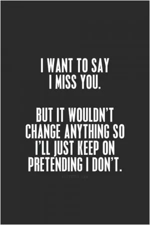 I want to say I miss you. But it wouldn’t change anything, so I’ll just keep pretending I don’t Picture Quote #1