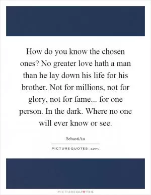 How do you know the chosen ones? No greater love hath a man than he lay down his life for his brother. Not for millions, not for glory, not for fame... for one person. In the dark. Where no one will ever know or see Picture Quote #1