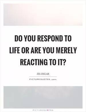 Do you respond to life or are you merely reacting to it? Picture Quote #1