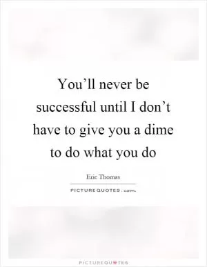 You’ll never be successful until I don’t have to give you a dime to do what you do Picture Quote #1