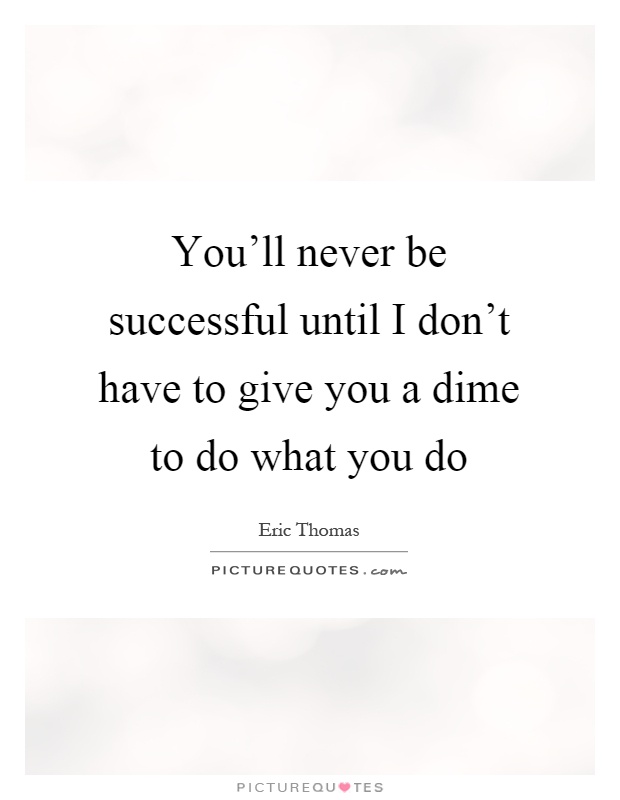 You'll never be successful until I don't have to give you a dime to do what you do Picture Quote #1