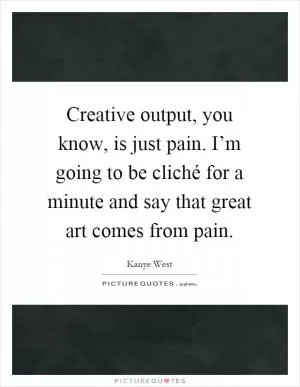 Creative output, you know, is just pain. I’m going to be cliché for a minute and say that great art comes from pain Picture Quote #1