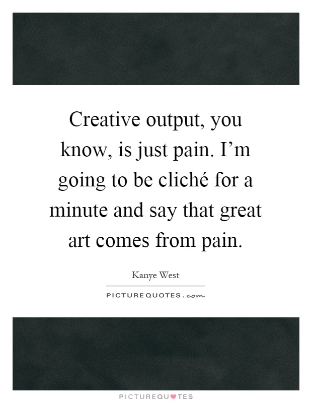 Creative output, you know, is just pain. I'm going to be cliché for a minute and say that great art comes from pain Picture Quote #1