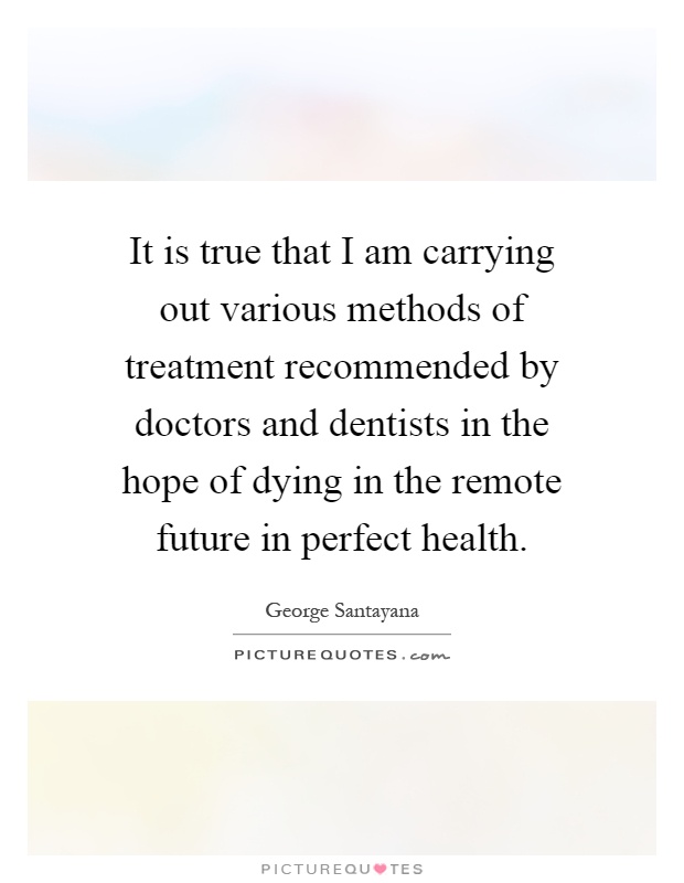 It is true that I am carrying out various methods of treatment recommended by doctors and dentists in the hope of dying in the remote future in perfect health Picture Quote #1