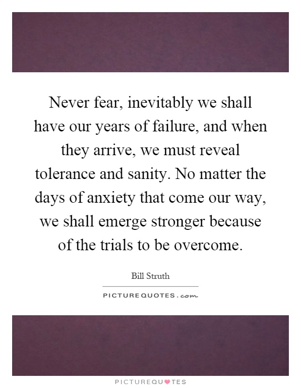Never fear, inevitably we shall have our years of failure, and when they arrive, we must reveal tolerance and sanity. No matter the days of anxiety that come our way, we shall emerge stronger because of the trials to be overcome Picture Quote #1