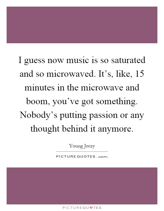 I guess now music is so saturated and so microwaved. It's, like, 15 minutes in the microwave and boom, you've got something. Nobody's putting passion or any thought behind it anymore Picture Quote #1