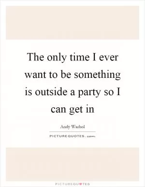 The only time I ever want to be something is outside a party so I can get in Picture Quote #1