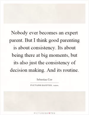 Nobody ever becomes an expert parent. But I think good parenting is about consistency. Its about being there at big moments, but its also just the consistency of decision making. And its routine Picture Quote #1