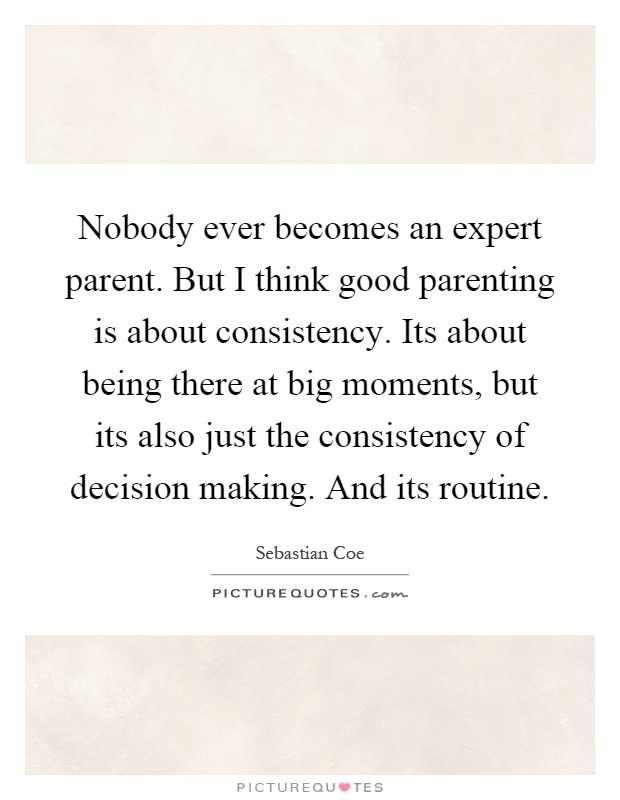 Nobody ever becomes an expert parent. But I think good parenting is about consistency. Its about being there at big moments, but its also just the consistency of decision making. And its routine Picture Quote #1