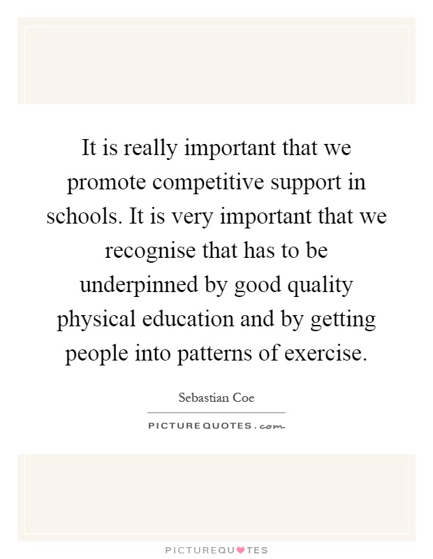 It is really important that we promote competitive support in schools. It is very important that we recognise that has to be underpinned by good quality physical education and by getting people into patterns of exercise Picture Quote #1