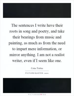 The sentences I write have their roots in song and poetry, and take their bearings from music and painting, as much as from the need to impart mere information, or mirror anything. I am not a realist writer, even if I seem like one Picture Quote #1