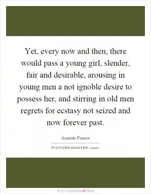 Yet, every now and then, there would pass a young girl, slender, fair and desirable, arousing in young men a not ignoble desire to possess her, and stirring in old men regrets for ecstasy not seized and now forever past Picture Quote #1