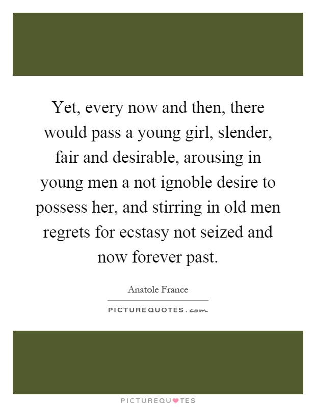 Yet, every now and then, there would pass a young girl, slender, fair and desirable, arousing in young men a not ignoble desire to possess her, and stirring in old men regrets for ecstasy not seized and now forever past Picture Quote #1