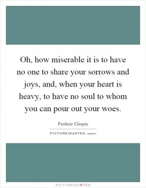 Oh, how miserable it is to have no one to share your sorrows and joys, and, when your heart is heavy, to have no soul to whom you can pour out your woes Picture Quote #1
