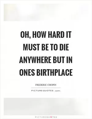 Oh, how hard it must be to die anywhere but in ones birthplace Picture Quote #1