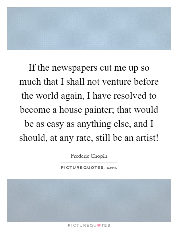 If the newspapers cut me up so much that I shall not venture before the world again, I have resolved to become a house painter; that would be as easy as anything else, and I should, at any rate, still be an artist! Picture Quote #1