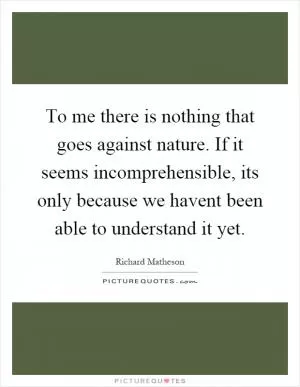 To me there is nothing that goes against nature. If it seems incomprehensible, its only because we havent been able to understand it yet Picture Quote #1