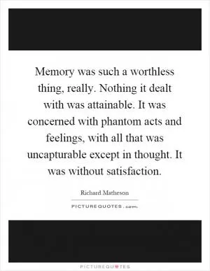 Memory was such a worthless thing, really. Nothing it dealt with was attainable. It was concerned with phantom acts and feelings, with all that was uncapturable except in thought. It was without satisfaction Picture Quote #1