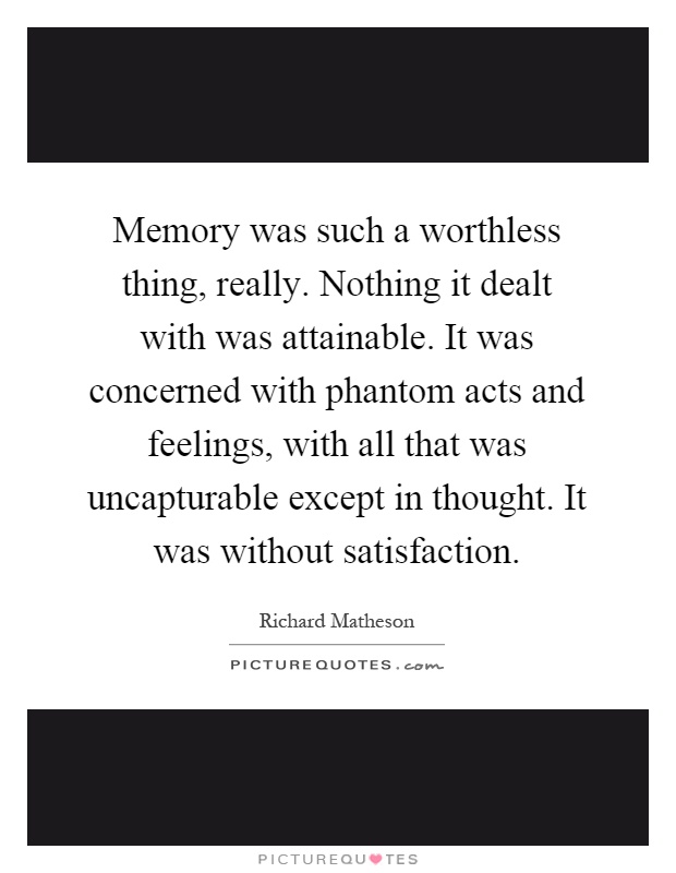 Memory was such a worthless thing, really. Nothing it dealt with was attainable. It was concerned with phantom acts and feelings, with all that was uncapturable except in thought. It was without satisfaction Picture Quote #1