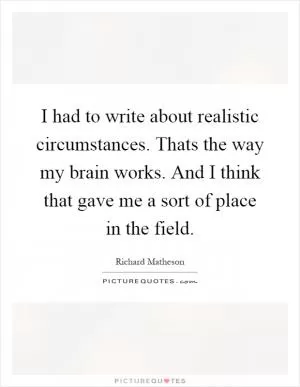 I had to write about realistic circumstances. Thats the way my brain works. And I think that gave me a sort of place in the field Picture Quote #1