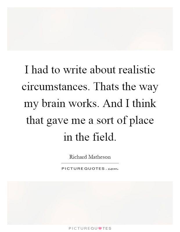 I had to write about realistic circumstances. Thats the way my brain works. And I think that gave me a sort of place in the field Picture Quote #1