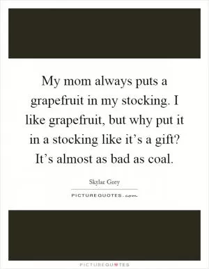 My mom always puts a grapefruit in my stocking. I like grapefruit, but why put it in a stocking like it’s a gift? It’s almost as bad as coal Picture Quote #1