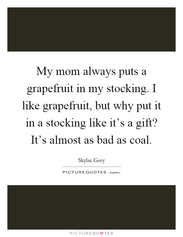 My mom always puts a grapefruit in my stocking. I like grapefruit, but why put it in a stocking like it's a gift? It's almost as bad as coal Picture Quote #1
